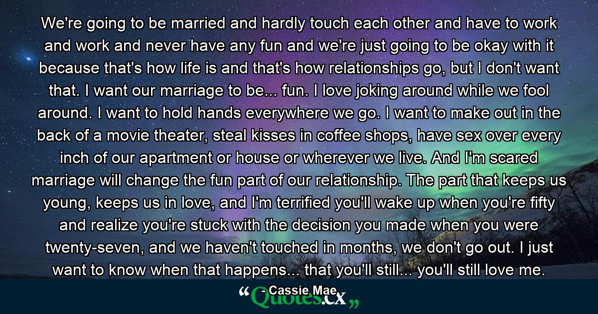 We're going to be married and hardly touch each other and have to work and work and never have any fun and we're just going to be okay with it because that's how life is and that's how relationships go, but I don't want that. I want our marriage to be... fun. I love joking around while we fool around. I want to hold hands everywhere we go. I want to make out in the back of a movie theater, steal kisses in coffee shops, have sex over every inch of our apartment or house or wherever we live. And I'm scared marriage will change the fun part of our relationship. The part that keeps us young, keeps us in love, and I'm terrified you'll wake up when you're fifty and realize you're stuck with the decision you made when you were twenty-seven, and we haven't touched in months, we don't go out. I just want to know when that happens... that you'll still... you'll still love me. - Quote by Cassie Mae