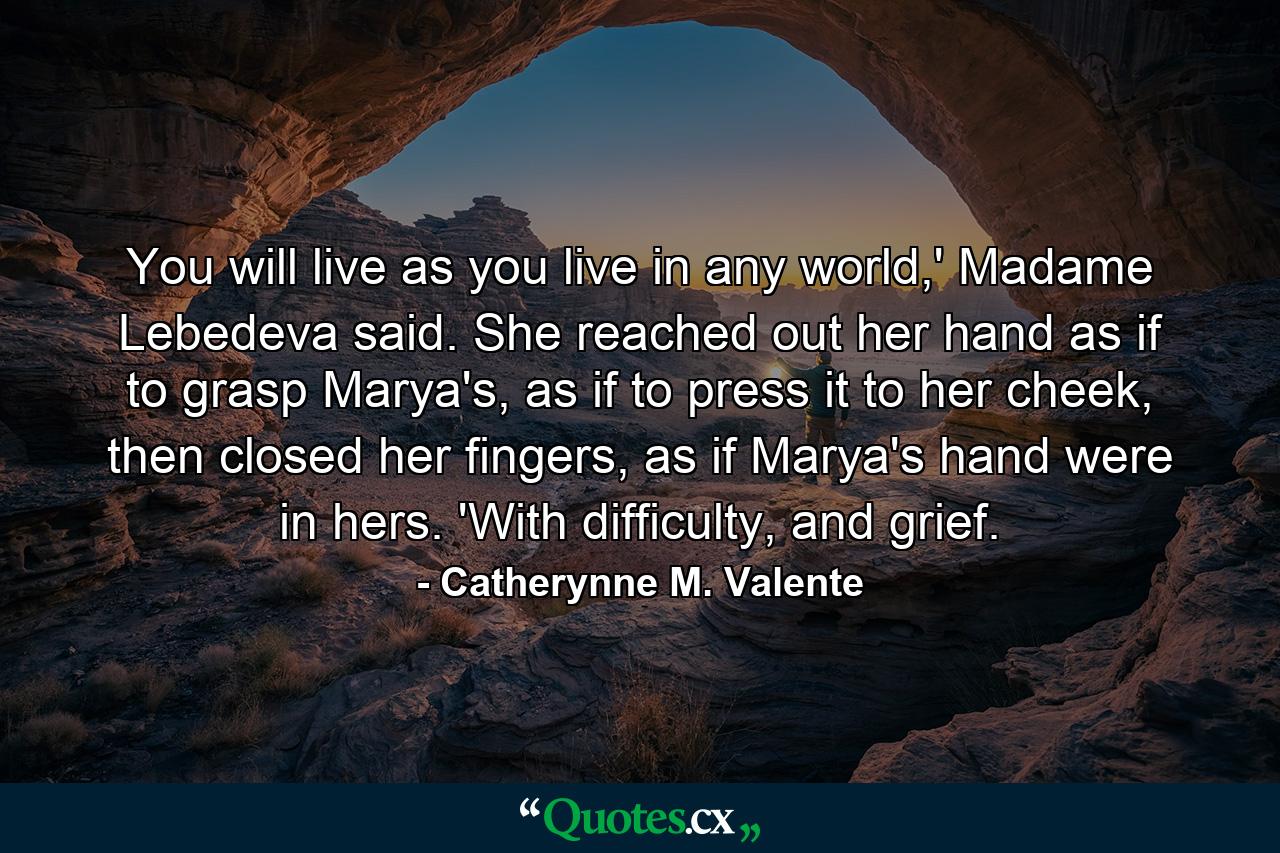 You will live as you live in any world,' Madame Lebedeva said. She reached out her hand as if to grasp Marya's, as if to press it to her cheek, then closed her fingers, as if Marya's hand were in hers. 'With difficulty, and grief. - Quote by Catherynne M. Valente