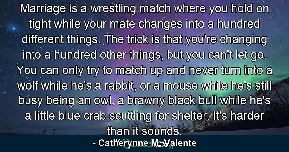 Marriage is a wrestling match where you hold on tight while your mate changes into a hundred different things. The trick is that you're changing into a hundred other things, but you can't let go. You can only try to match up and never turn into a wolf while he's a rabbit, or a mouse while he's still busy being an owl, a brawny black bull while he's a little blue crab scuttling for shelter. It's harder than it sounds. - Quote by Catherynne M. Valente