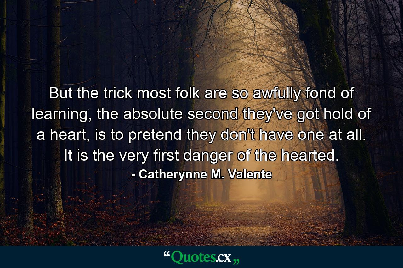 But the trick most folk are so awfully fond of learning, the absolute second they've got hold of a heart, is to pretend they don't have one at all. It is the very first danger of the hearted. - Quote by Catherynne M. Valente