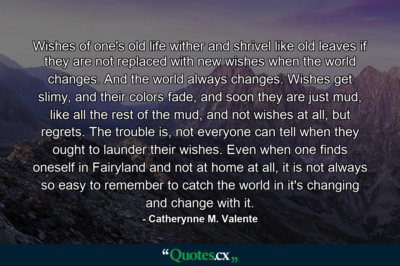 Wishes of one's old life wither and shrivel like old leaves if they are not replaced with new wishes when the world changes. And the world always changes. Wishes get slimy, and their colors fade, and soon they are just mud, like all the rest of the mud, and not wishes at all, but regrets. The trouble is, not everyone can tell when they ought to launder their wishes. Even when one finds oneself in Fairyland and not at home at all, it is not always so easy to remember to catch the world in it's changing and change with it. - Quote by Catherynne M. Valente