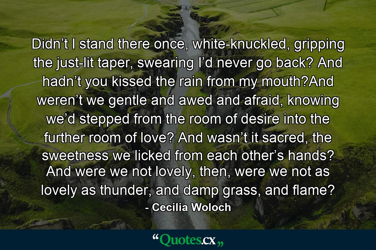 Didn’t I stand there once, white-knuckled, gripping the just-lit taper, swearing I’d never go back? And hadn’t you kissed the rain from my mouth?And weren’t we gentle and awed and afraid, knowing we’d stepped from the room of desire into the further room of love? And wasn’t it sacred, the sweetness we licked from each other’s hands? And were we not lovely, then, were we not as lovely as thunder, and damp grass, and flame? - Quote by Cecilia Woloch