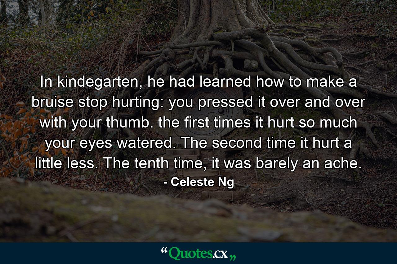 In kindegarten, he had learned how to make a bruise stop hurting: you pressed it over and over with your thumb. the first times it hurt so much your eyes watered. The second time it hurt a little less. The tenth time, it was barely an ache. - Quote by Celeste Ng