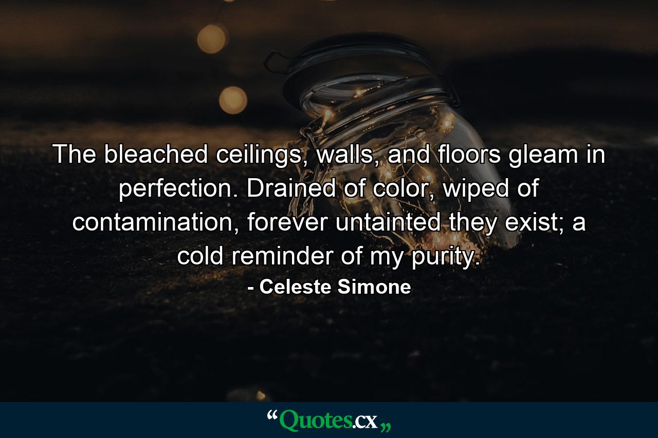 The bleached ceilings, walls, and floors gleam in perfection. Drained of color, wiped of contamination, forever untainted they exist; a cold reminder of my purity. - Quote by Celeste Simone