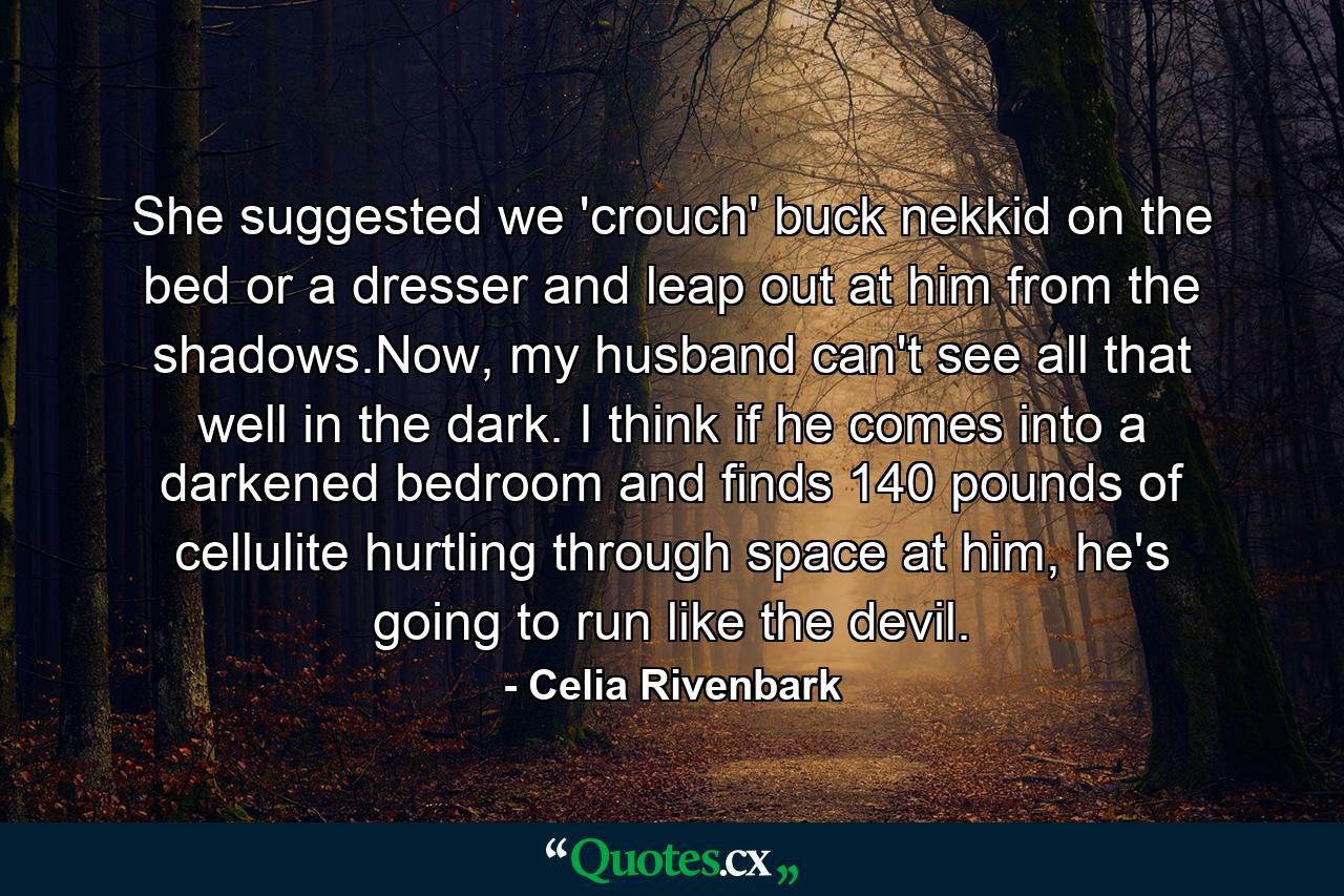 She suggested we 'crouch' buck nekkid on the bed or a dresser and leap out at him from the shadows.Now, my husband can't see all that well in the dark. I think if he comes into a darkened bedroom and finds 140 pounds of cellulite hurtling through space at him, he's going to run like the devil. - Quote by Celia Rivenbark