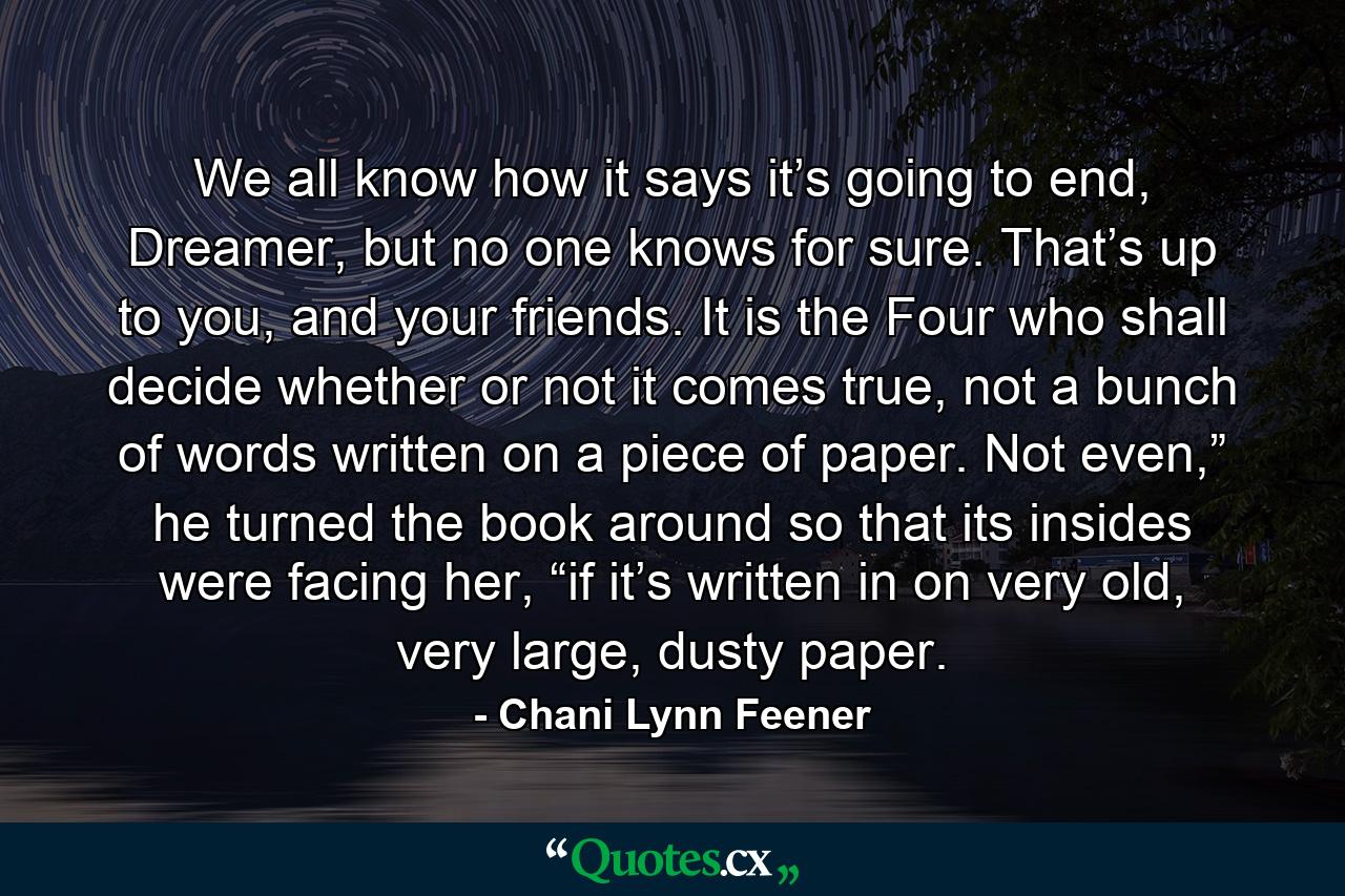 We all know how it says it’s going to end, Dreamer, but no one knows for sure. That’s up to you, and your friends. It is the Four who shall decide whether or not it comes true, not a bunch of words written on a piece of paper. Not even,” he turned the book around so that its insides were facing her, “if it’s written in on very old, very large, dusty paper. - Quote by Chani Lynn Feener