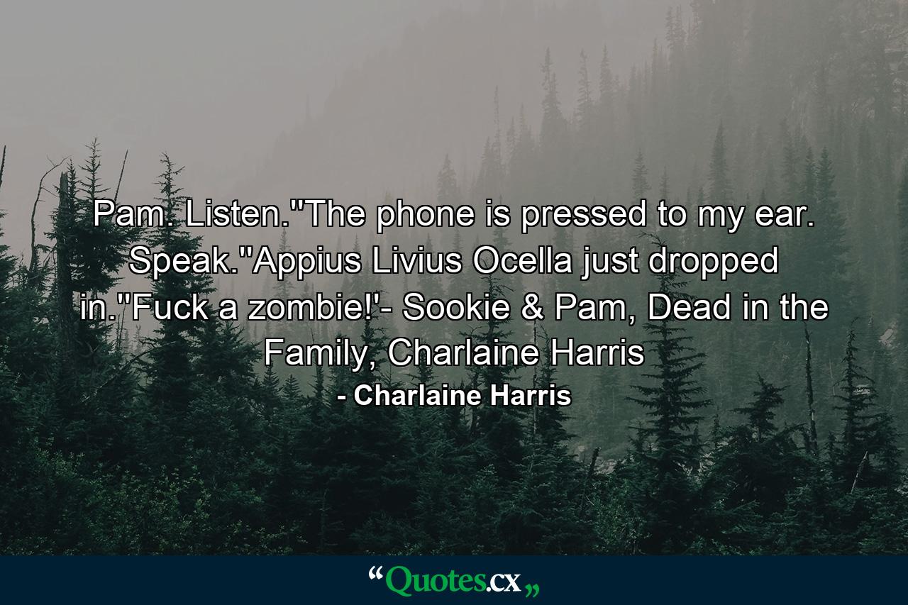 Pam. Listen.''The phone is pressed to my ear. Speak.''Appius Livius Ocella just dropped in.''Fuck a zombie!'- Sookie & Pam, Dead in the Family, Charlaine Harris - Quote by Charlaine Harris