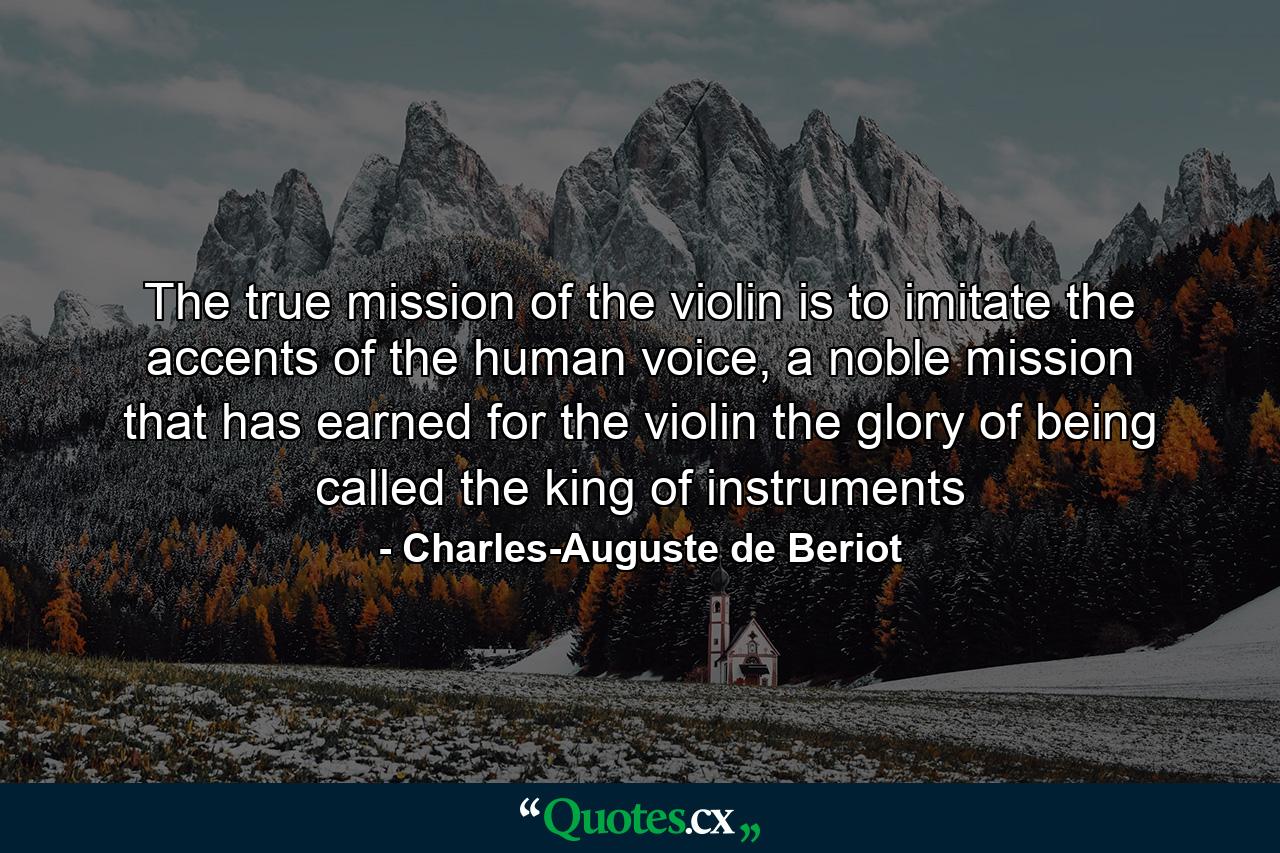 The true mission of the violin is to imitate the accents of the human voice, a noble mission that has earned for the violin the glory of being called the king of instruments - Quote by Charles-Auguste de Beriot