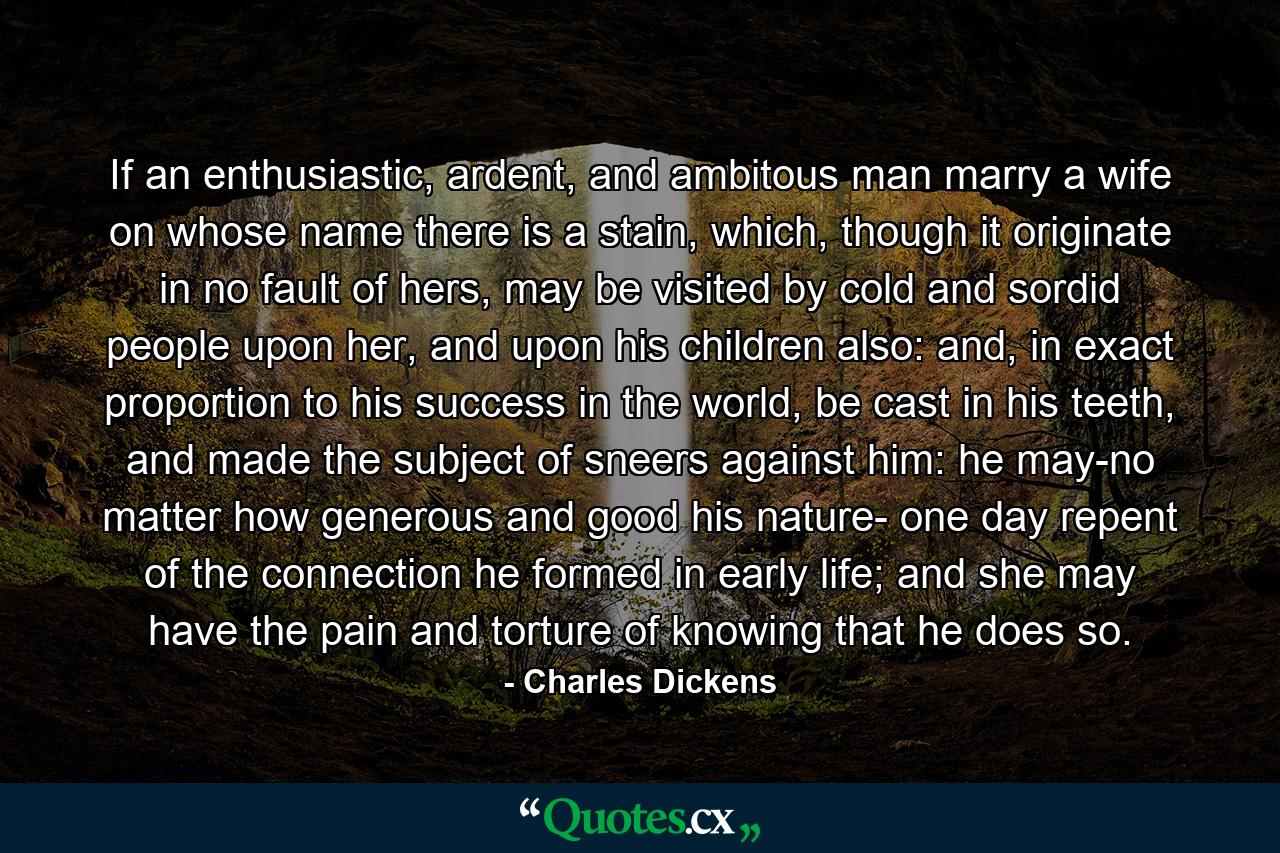 If an enthusiastic, ardent, and ambitous man marry a wife on whose name there is a stain, which, though it originate in no fault of hers, may be visited by cold and sordid people upon her, and upon his children also: and, in exact proportion to his success in the world, be cast in his teeth, and made the subject of sneers against him: he may-no matter how generous and good his nature- one day repent of the connection he formed in early life; and she may have the pain and torture of knowing that he does so. - Quote by Charles Dickens