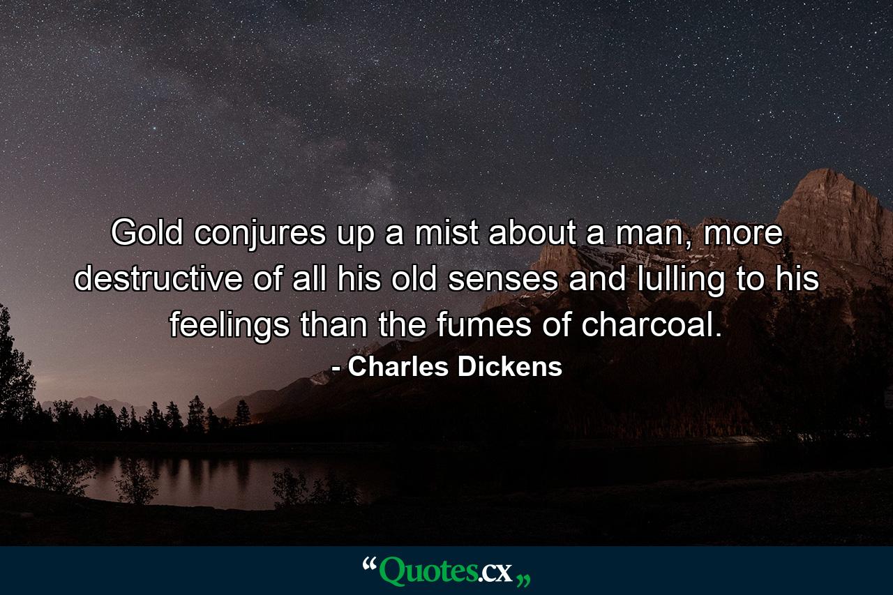 Gold conjures up a mist about a man, more destructive of all his old senses and lulling to his feelings than the fumes of charcoal. - Quote by Charles Dickens