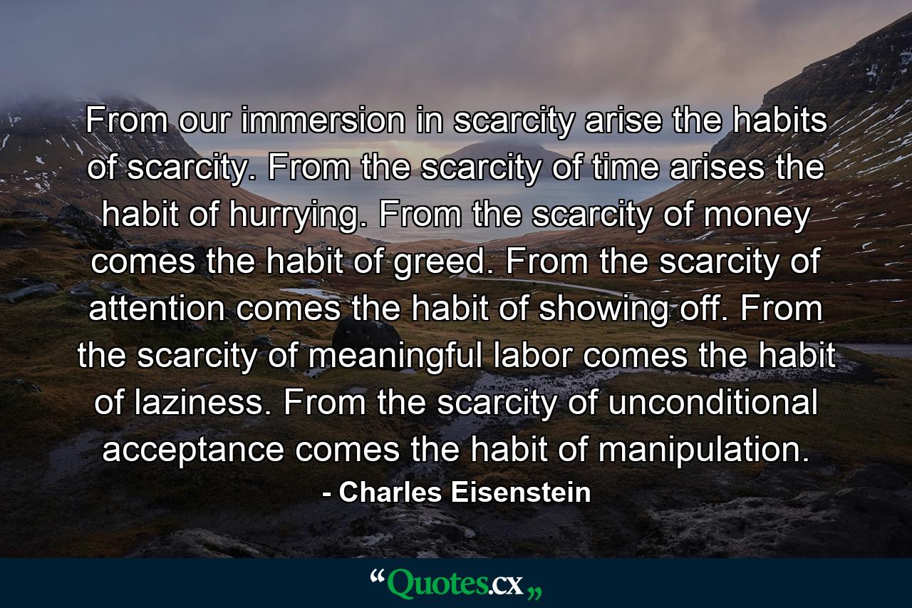 From our immersion in scarcity arise the habits of scarcity. From the scarcity of time arises the habit of hurrying. From the scarcity of money comes the habit of greed. From the scarcity of attention comes the habit of showing off. From the scarcity of meaningful labor comes the habit of laziness. From the scarcity of unconditional acceptance comes the habit of manipulation. - Quote by Charles Eisenstein