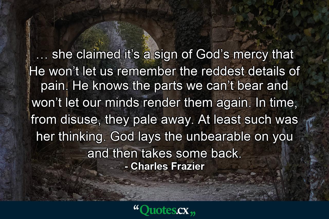 … she claimed it’s a sign of God’s mercy that He won’t let us remember the reddest details of pain. He knows the parts we can’t bear and won’t let our minds render them again. In time, from disuse, they pale away. At least such was her thinking. God lays the unbearable on you and then takes some back. - Quote by Charles Frazier