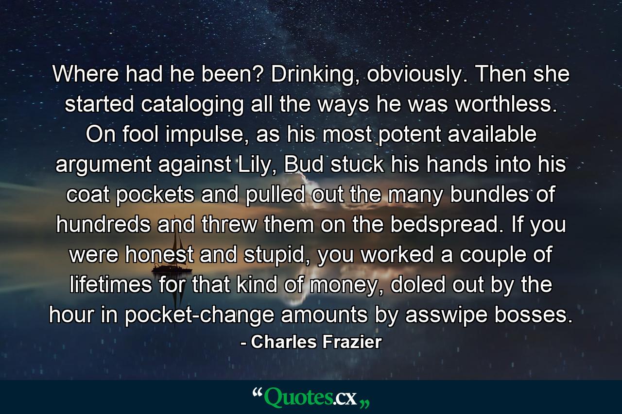 Where had he been? Drinking, obviously. Then she started cataloging all the ways he was worthless. On fool impulse, as his most potent available argument against Lily, Bud stuck his hands into his coat pockets and pulled out the many bundles of hundreds and threw them on the bedspread. If you were honest and stupid, you worked a couple of lifetimes for that kind of money, doled out by the hour in pocket-change amounts by asswipe bosses. - Quote by Charles Frazier