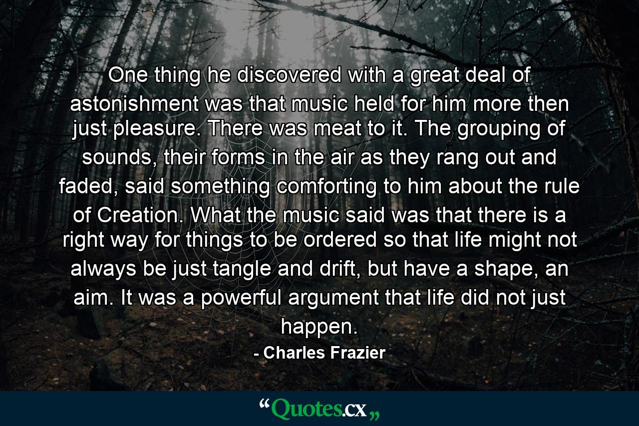 One thing he discovered with a great deal of astonishment was that music held for him more then just pleasure. There was meat to it. The grouping of sounds, their forms in the air as they rang out and faded, said something comforting to him about the rule of Creation. What the music said was that there is a right way for things to be ordered so that life might not always be just tangle and drift, but have a shape, an aim. It was a powerful argument that life did not just happen. - Quote by Charles Frazier