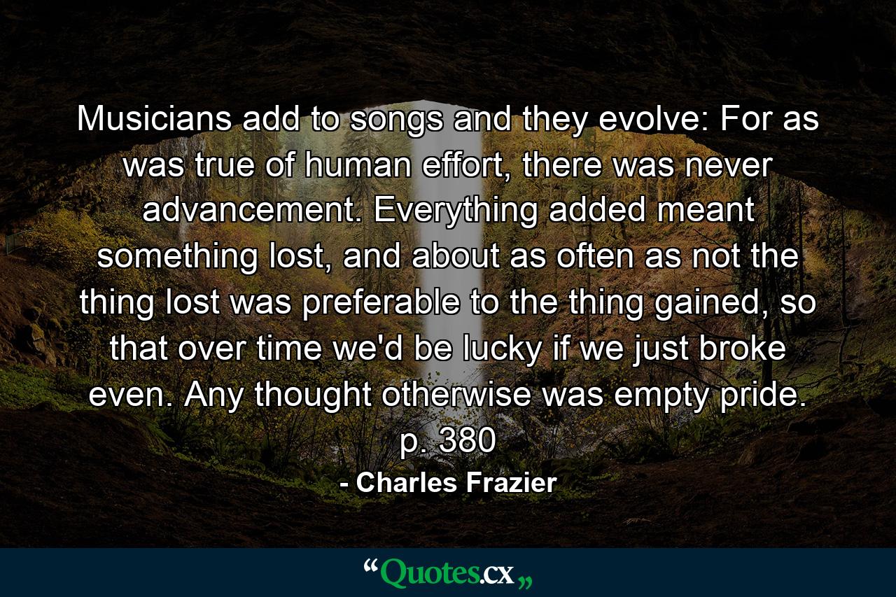 Musicians add to songs and they evolve: For as was true of human effort, there was never advancement. Everything added meant something lost, and about as often as not the thing lost was preferable to the thing gained, so that over time we'd be lucky if we just broke even. Any thought otherwise was empty pride. p. 380 - Quote by Charles Frazier