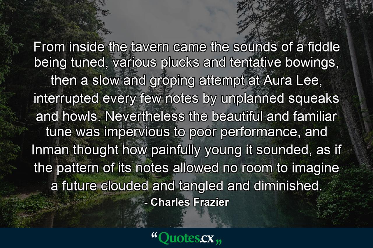 From inside the tavern came the sounds of a fiddle being tuned, various plucks and tentative bowings, then a slow and groping attempt at Aura Lee, interrupted every few notes by unplanned squeaks and howls. Nevertheless the beautiful and familiar tune was impervious to poor performance, and Inman thought how painfully young it sounded, as if the pattern of its notes allowed no room to imagine a future clouded and tangled and diminished. - Quote by Charles Frazier