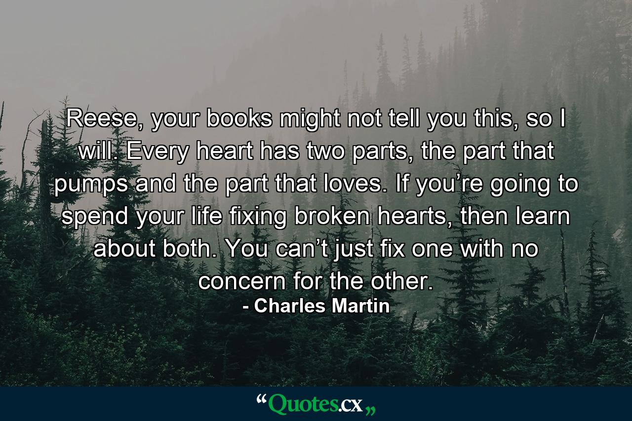 Reese, your books might not tell you this, so I will. Every heart has two parts, the part that pumps and the part that loves. If you’re going to spend your life fixing broken hearts, then learn about both. You can’t just fix one with no concern for the other. - Quote by Charles Martin