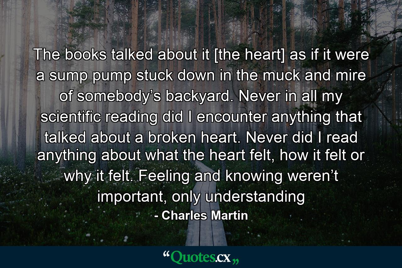 The books talked about it [the heart] as if it were a sump pump stuck down in the muck and mire of somebody’s backyard. Never in all my scientific reading did I encounter anything that talked about a broken heart. Never did I read anything about what the heart felt, how it felt or why it felt. Feeling and knowing weren’t important, only understanding - Quote by Charles Martin