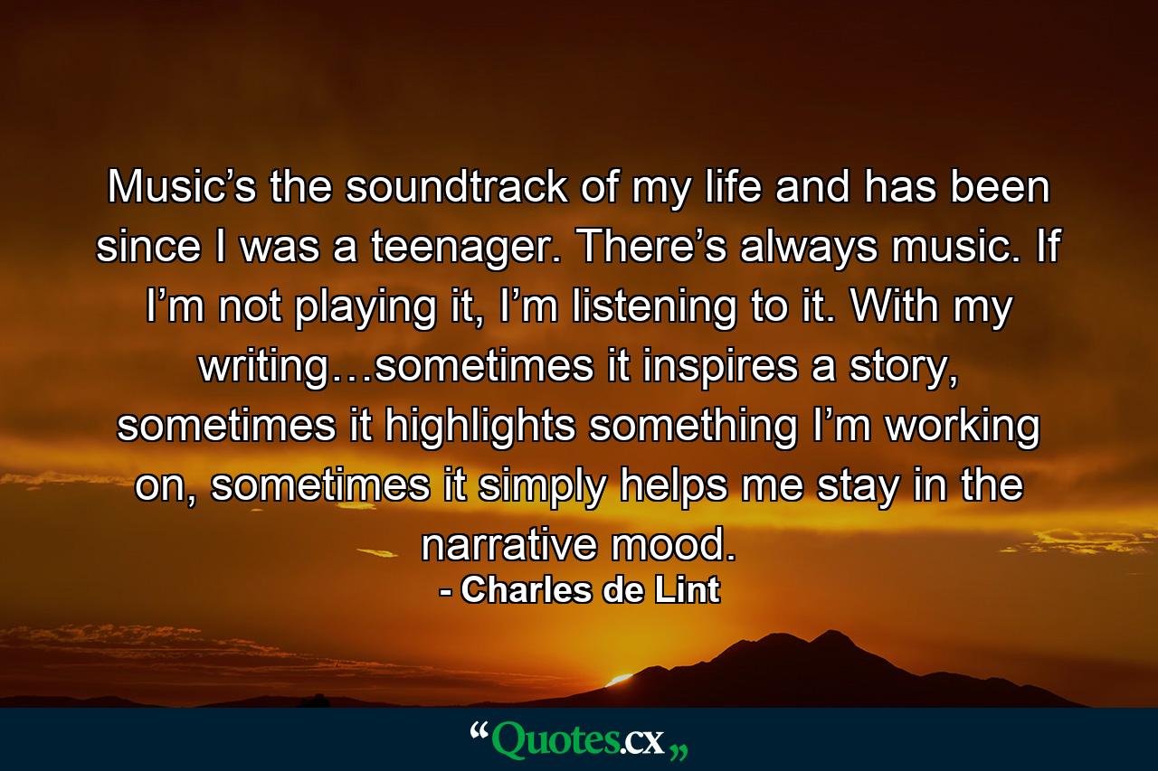 Music’s the soundtrack of my life and has been since I was a teenager. There’s always music. If I’m not playing it, I’m listening to it. With my writing…sometimes it inspires a story, sometimes it highlights something I’m working on, sometimes it simply helps me stay in the narrative mood. - Quote by Charles de Lint