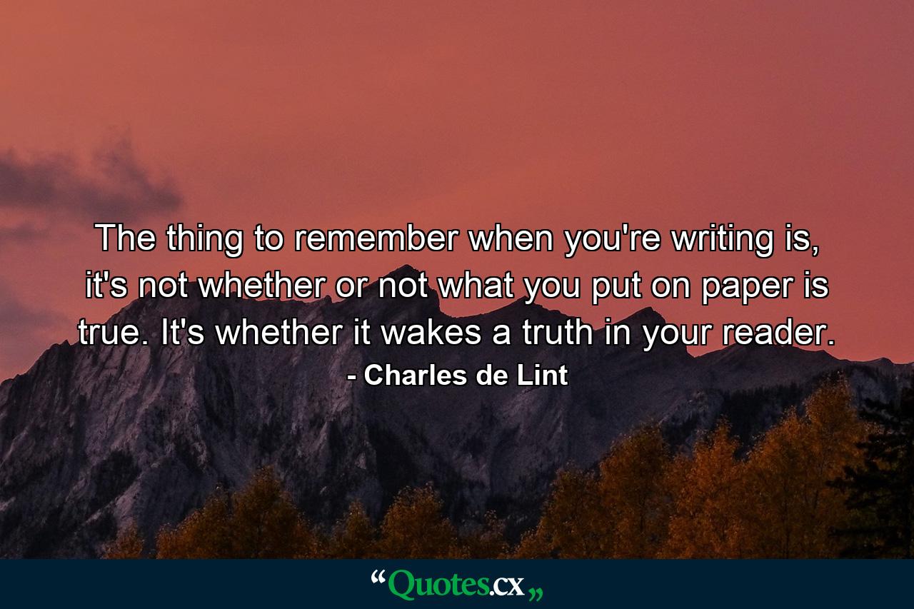 The thing to remember when you're writing is, it's not whether or not what you put on paper is true. It's whether it wakes a truth in your reader. - Quote by Charles de Lint