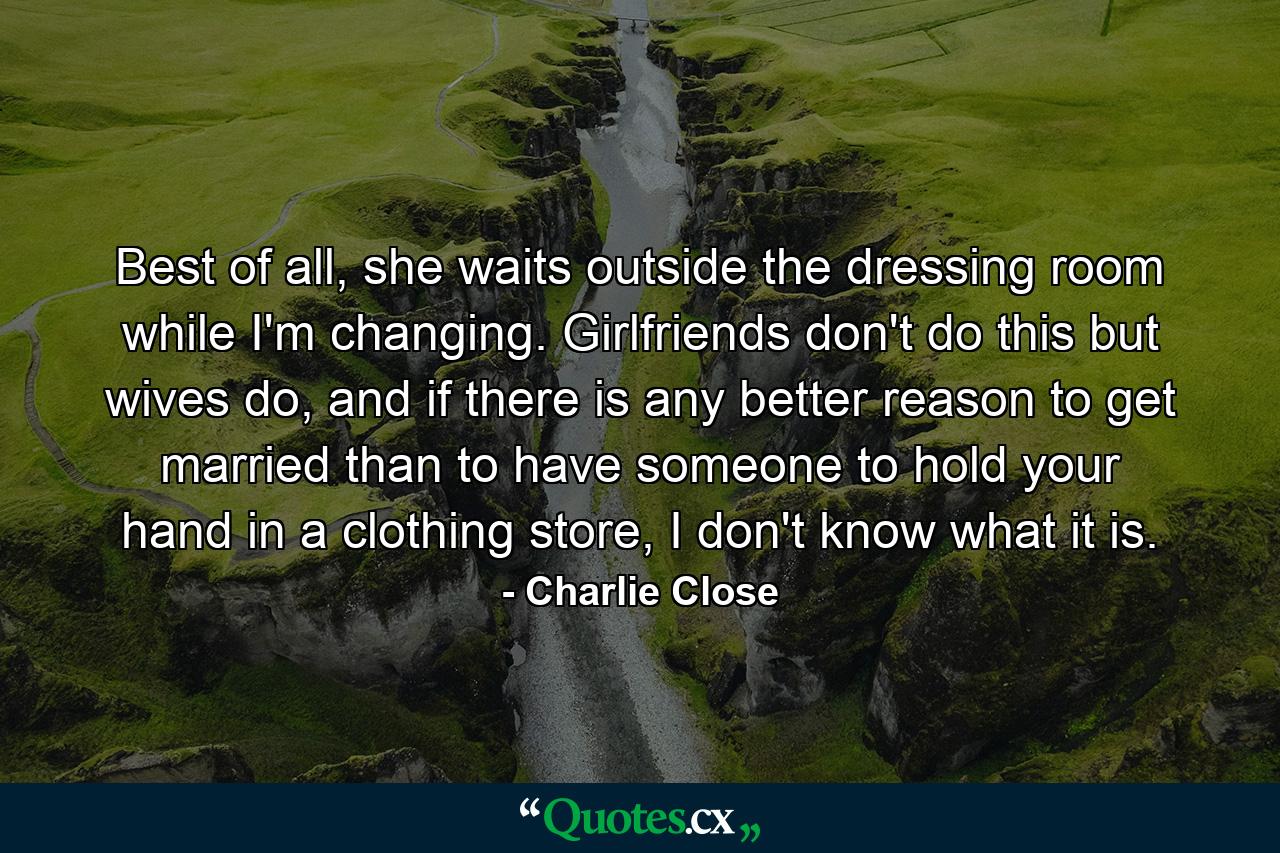 Best of all, she waits outside the dressing room while I'm changing. Girlfriends don't do this but wives do, and if there is any better reason to get married than to have someone to hold your hand in a clothing store, I don't know what it is. - Quote by Charlie Close