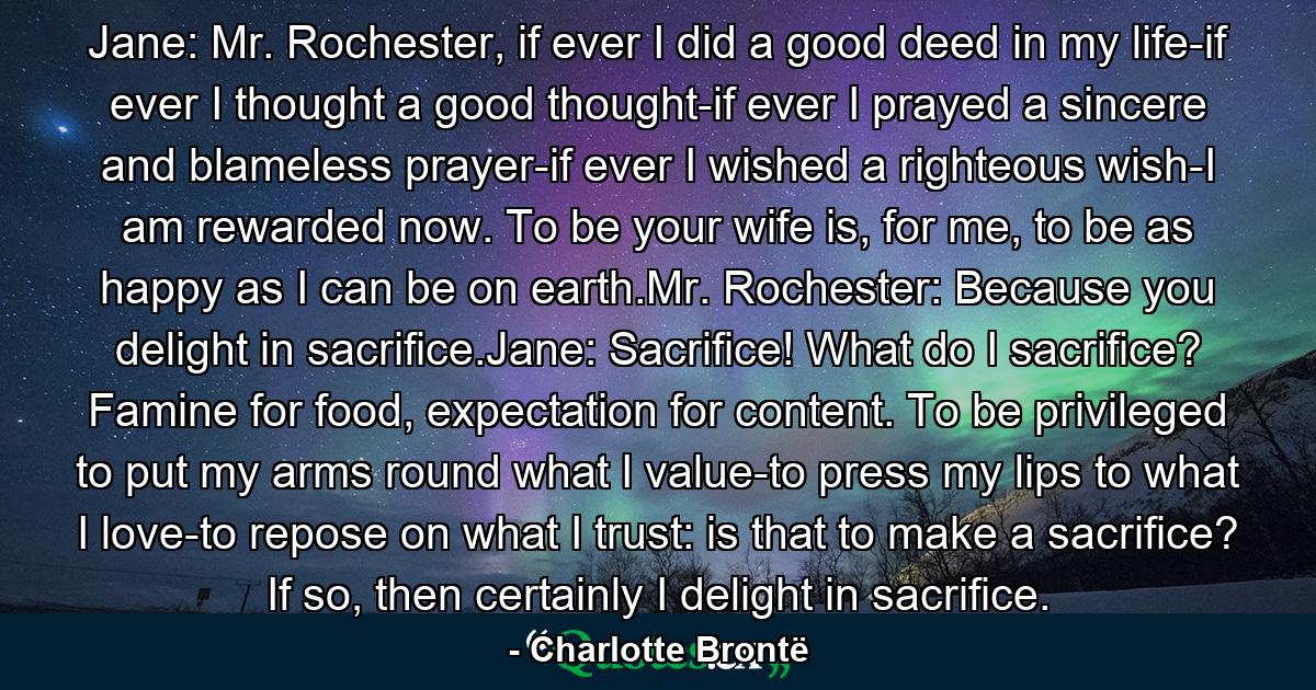 Jane: Mr. Rochester, if ever I did a good deed in my life-if ever I thought a good thought-if ever I prayed a sincere and blameless prayer-if ever I wished a righteous wish-I am rewarded now. To be your wife is, for me, to be as happy as I can be on earth.Mr. Rochester: Because you delight in sacrifice.Jane: Sacrifice! What do I sacrifice? Famine for food, expectation for content. To be privileged to put my arms round what I value-to press my lips to what I love-to repose on what I trust: is that to make a sacrifice? If so, then certainly I delight in sacrifice. - Quote by Charlotte Brontë