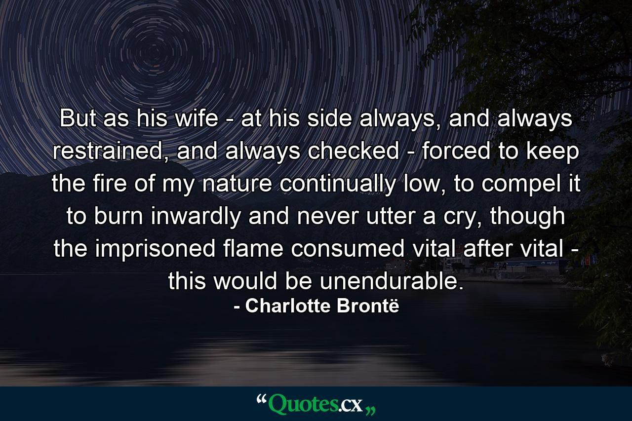 But as his wife - at his side always, and always restrained, and always checked - forced to keep the fire of my nature continually low, to compel it to burn inwardly and never utter a cry, though the imprisoned flame consumed vital after vital - this would be unendurable. - Quote by Charlotte Brontë