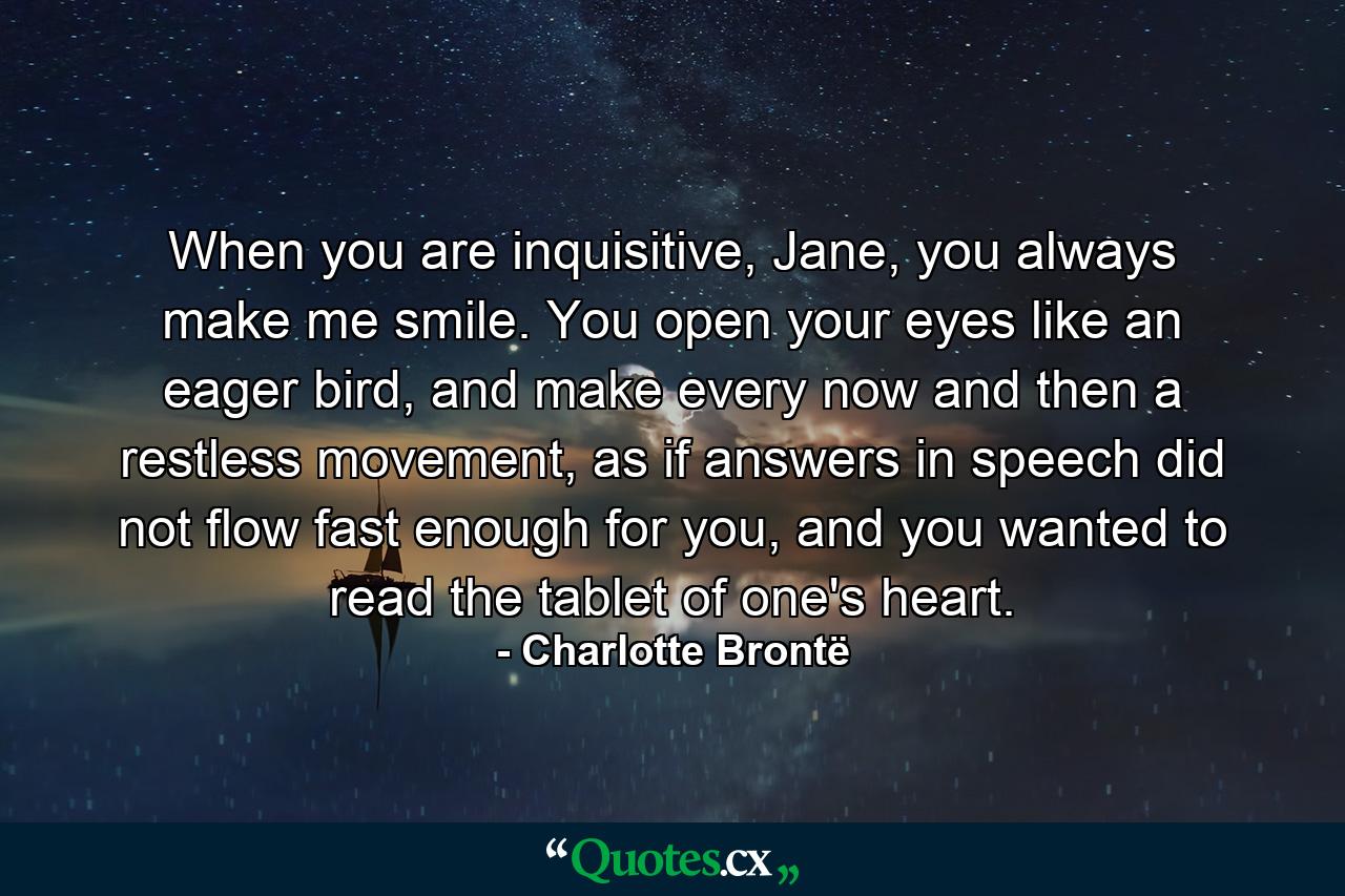 When you are inquisitive, Jane, you always make me smile. You open your eyes like an eager bird, and make every now and then a restless movement, as if answers in speech did not flow fast enough for you, and you wanted to read the tablet of one's heart. - Quote by Charlotte Brontë