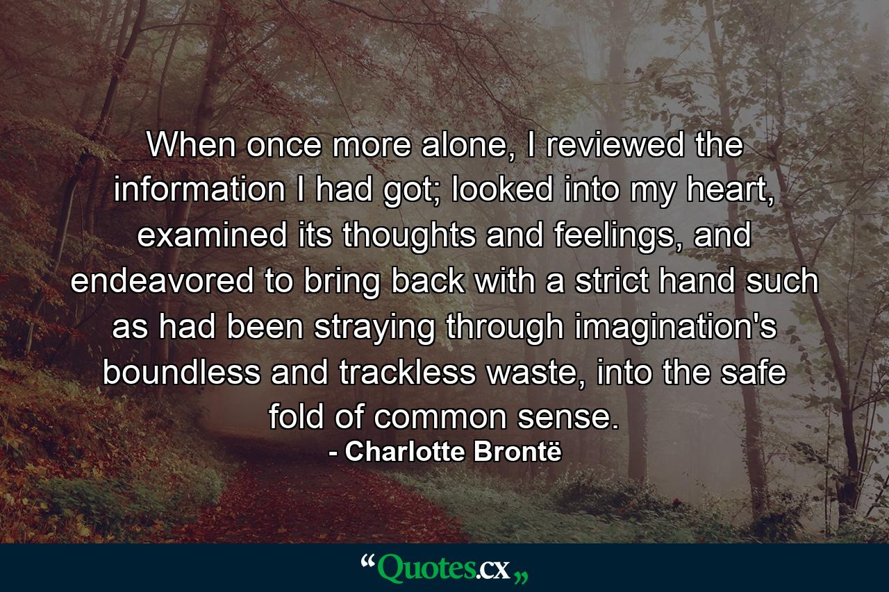 When once more alone, I reviewed the information I had got; looked into my heart, examined its thoughts and feelings, and endeavored to bring back with a strict hand such as had been straying through imagination's boundless and trackless waste, into the safe fold of common sense. - Quote by Charlotte Brontë