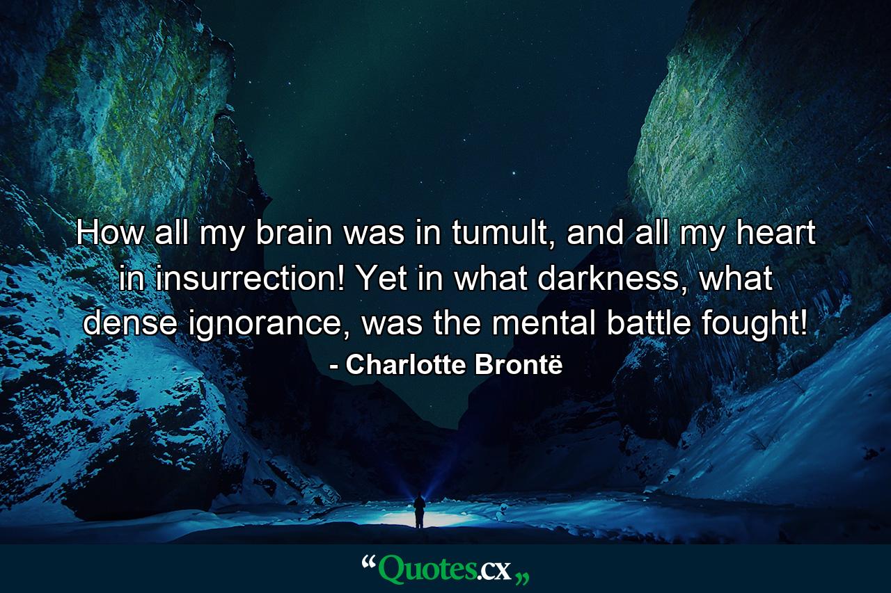 How all my brain was in tumult, and all my heart in insurrection! Yet in what darkness, what dense ignorance, was the mental battle fought! - Quote by Charlotte Brontë