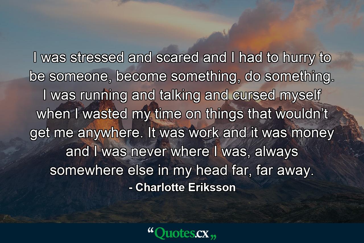 I was stressed and scared and I had to hurry to be someone, become something, do something. I was running and talking and cursed myself when I wasted my time on things that wouldn’t get me anywhere. It was work and it was money and I was never where I was, always somewhere else in my head far, far away. - Quote by Charlotte Eriksson