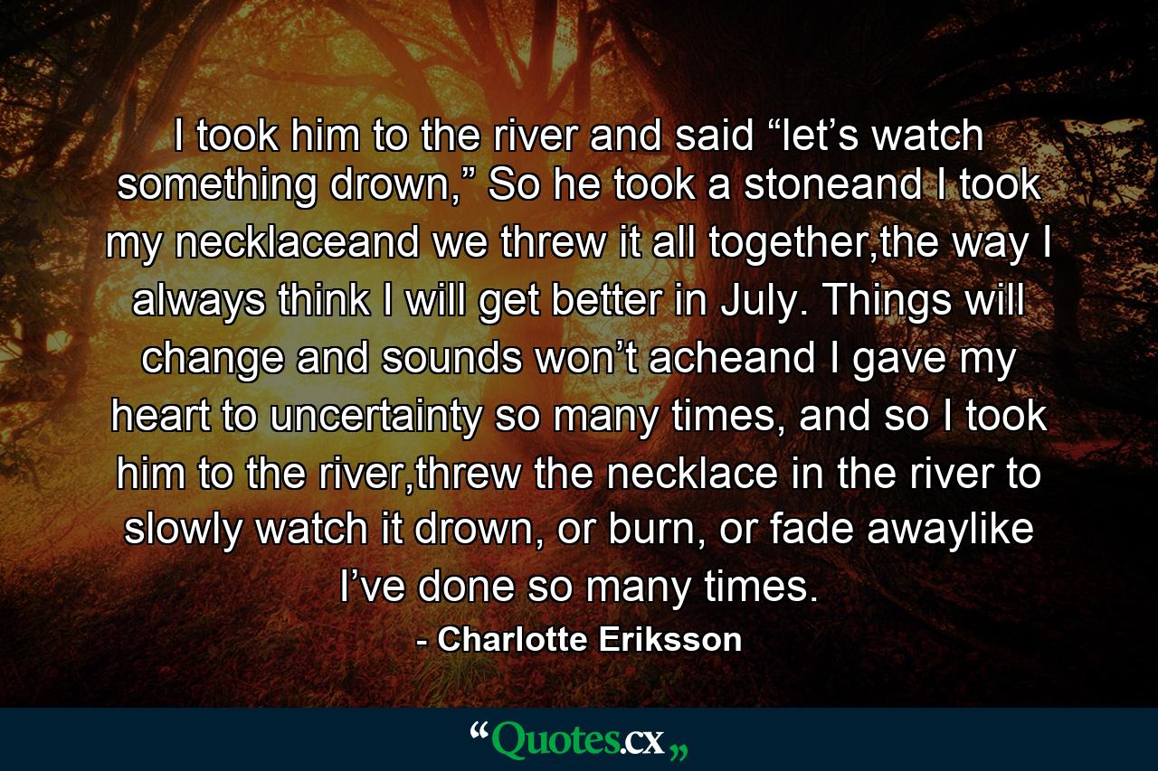 I took him to the river and said “let’s watch something drown,” So he took a stoneand I took my necklaceand we threw it all together,the way I always think I will get better in July. Things will change and sounds won’t acheand I gave my heart to uncertainty so many times, and so I took him to the river,threw the necklace in the river to slowly watch it drown, or burn, or fade awaylike I’ve done so many times. - Quote by Charlotte Eriksson