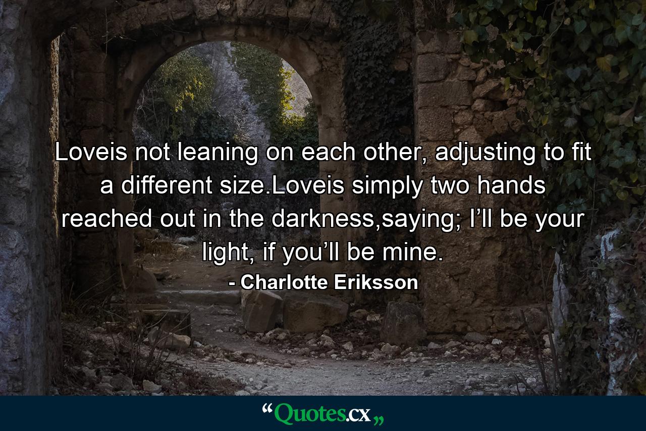 Loveis not leaning on each other, adjusting to fit a different size.Loveis simply two hands reached out in the darkness,saying; I’ll be your light, if you’ll be mine. - Quote by Charlotte Eriksson