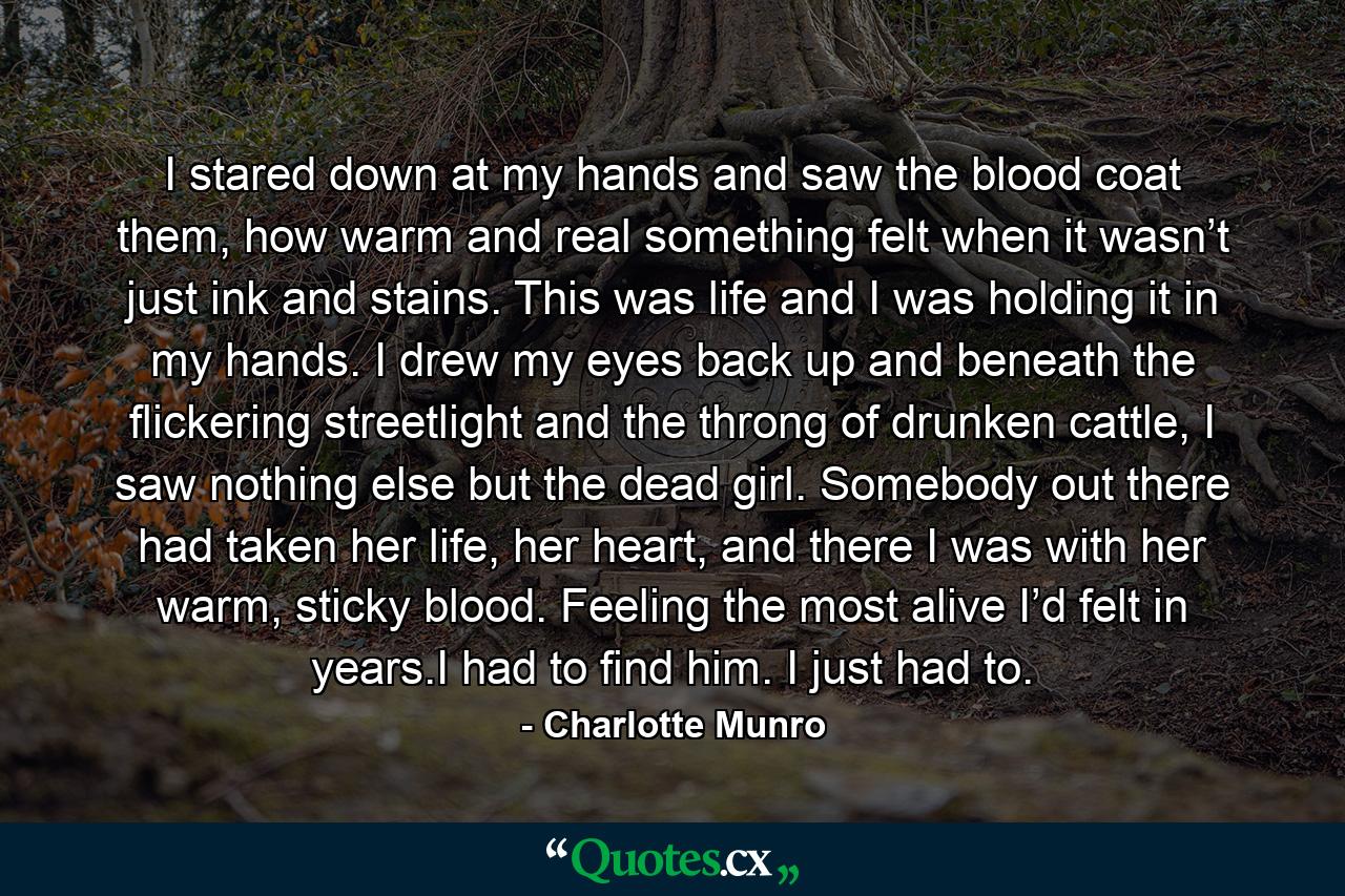 I stared down at my hands and saw the blood coat them, how warm and real something felt when it wasn’t just ink and stains. This was life and I was holding it in my hands. I drew my eyes back up and beneath the flickering streetlight and the throng of drunken cattle, I saw nothing else but the dead girl. Somebody out there had taken her life, her heart, and there I was with her warm, sticky blood. Feeling the most alive I’d felt in years.I had to find him. I just had to. - Quote by Charlotte Munro