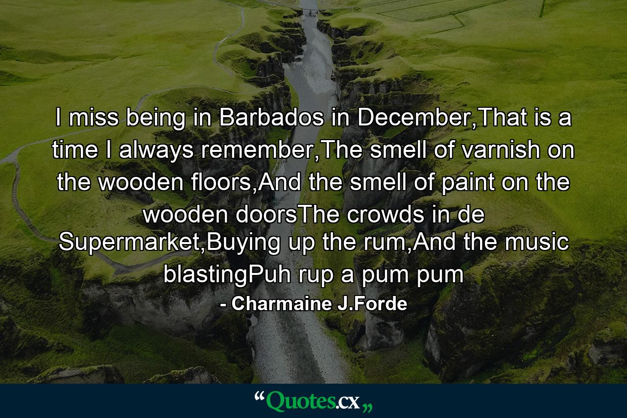 I miss being in Barbados in December,That is a time I always remember,The smell of varnish on the wooden floors,And the smell of paint on the wooden doorsThe crowds in de Supermarket,Buying up the rum,And the music blastingPuh rup a pum pum - Quote by Charmaine J.Forde