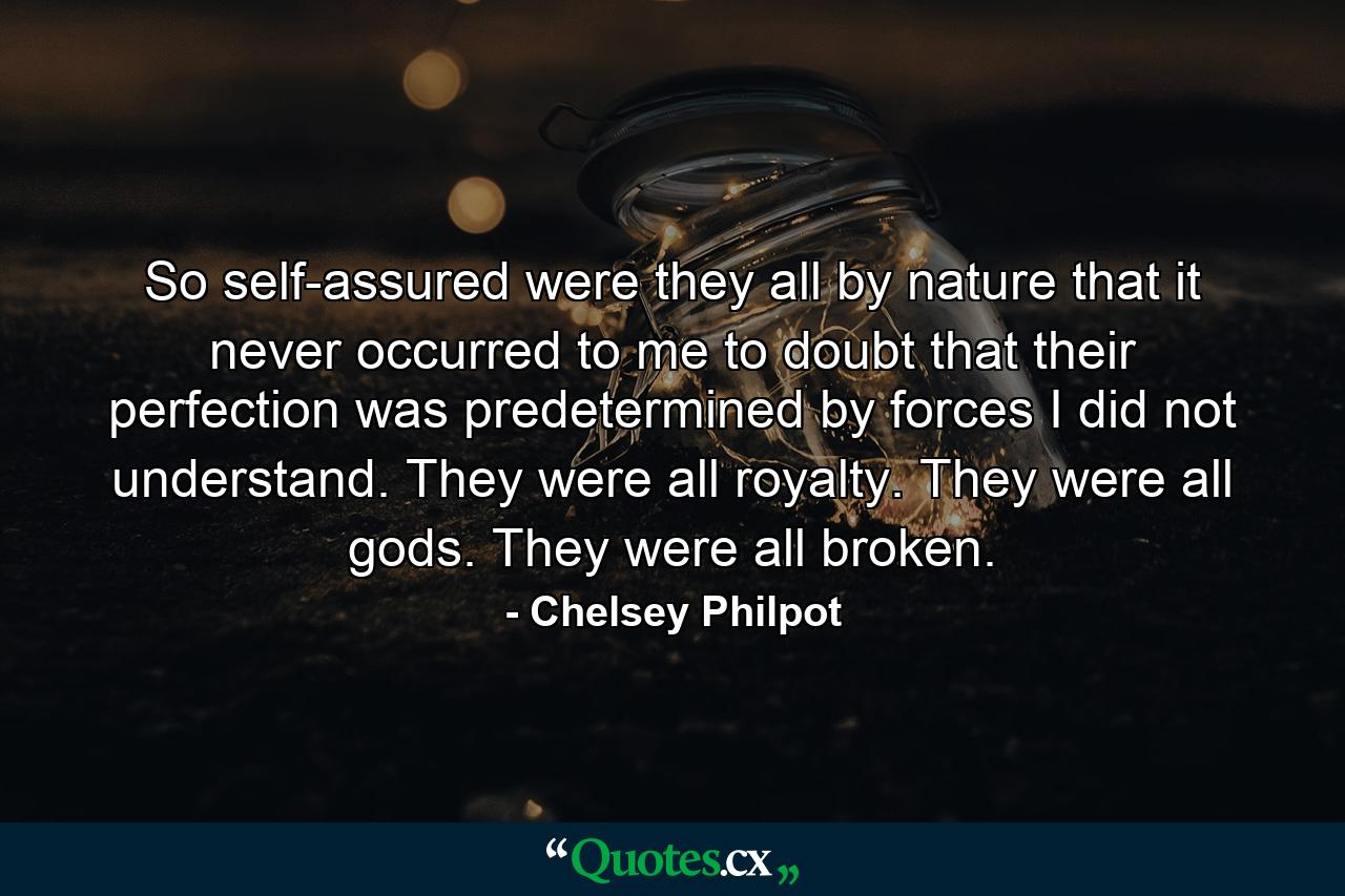 So self-assured were they all by nature that it never occurred to me to doubt that their perfection was predetermined by forces I did not understand. They were all royalty. They were all gods. They were all broken. - Quote by Chelsey Philpot