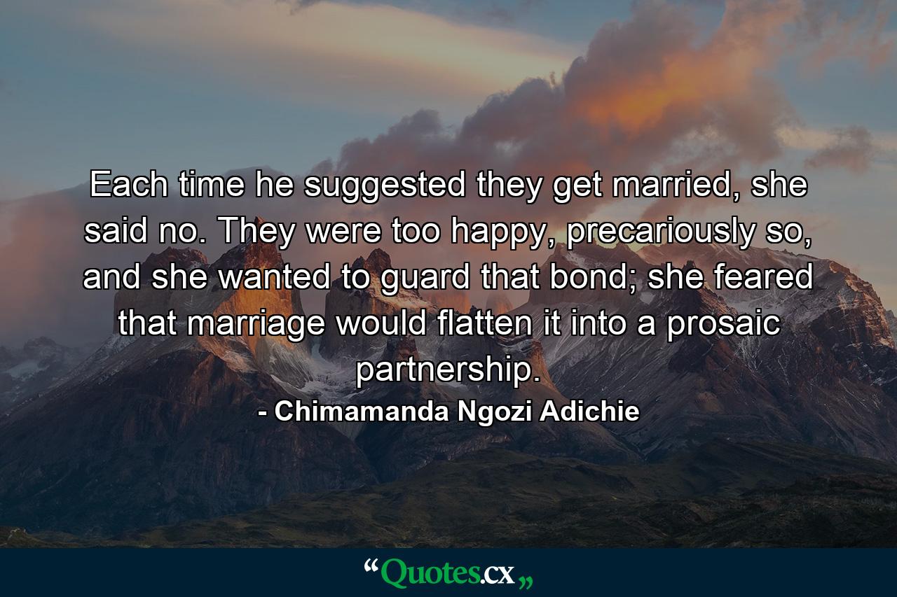 Each time he suggested they get married, she said no. They were too happy, precariously so, and she wanted to guard that bond; she feared that marriage would flatten it into a prosaic partnership. - Quote by Chimamanda Ngozi Adichie