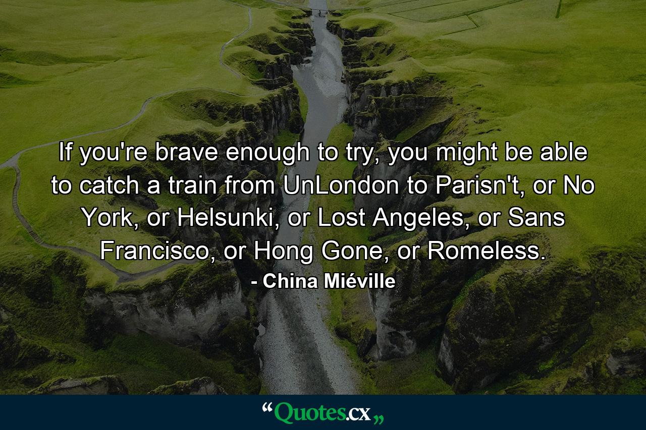 If you're brave enough to try, you might be able to catch a train from UnLondon to Parisn't, or No York, or Helsunki, or Lost Angeles, or Sans Francisco, or Hong Gone, or Romeless. - Quote by China Miéville