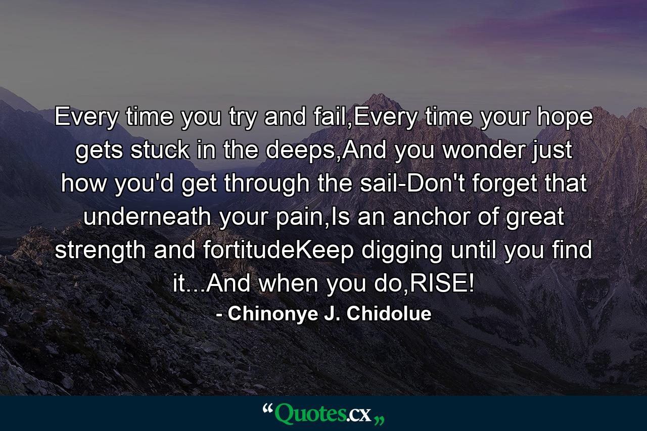 Every time you try and fail,Every time your hope gets stuck in the deeps,And you wonder just how you'd get through the sail-Don't forget that underneath your pain,Is an anchor of great strength and fortitudeKeep digging until you find it...And when you do,RISE! - Quote by Chinonye J. Chidolue