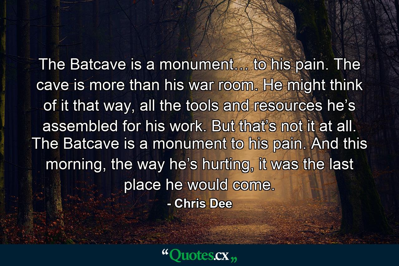 The Batcave is a monument… to his pain. The cave is more than his war room. He might think of it that way, all the tools and resources he’s assembled for his work. But that’s not it at all. The Batcave is a monument to his pain. And this morning, the way he’s hurting, it was the last place he would come. - Quote by Chris Dee