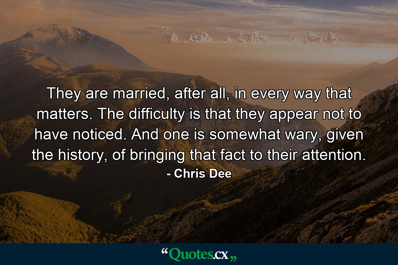 They are married, after all, in every way that matters. The difficulty is that they appear not to have noticed. And one is somewhat wary, given the history, of bringing that fact to their attention. - Quote by Chris Dee