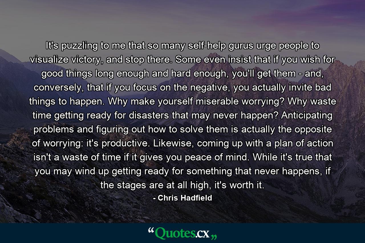 It's puzzling to me that so many self-help gurus urge people to visualize victory, and stop there. Some even insist that if you wish for good things long enough and hard enough, you'll get them - and, conversely, that if you focus on the negative, you actually invite bad things to happen. Why make yourself miserable worrying? Why waste time getting ready for disasters that may never happen? Anticipating problems and figuring out how to solve them is actually the opposite of worrying: it's productive. Likewise, coming up with a plan of action isn't a waste of time if it gives you peace of mind. While it's true that you may wind up getting ready for something that never happens, if the stages are at all high, it's worth it. - Quote by Chris Hadfield