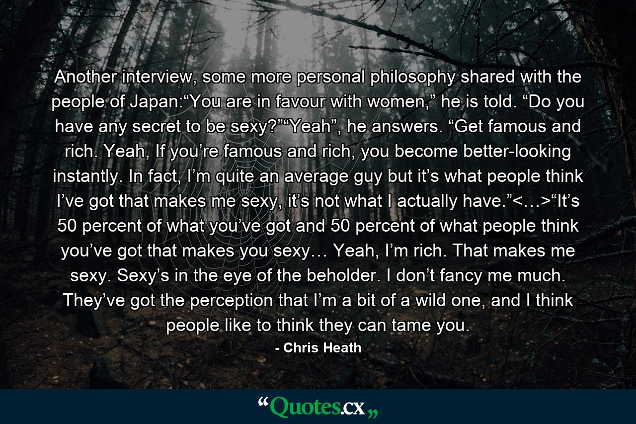 Another interview, some more personal philosophy shared with the people of Japan:“You are in favour with women,” he is told. “Do you have any secret to be sexy?”“Yeah”, he answers. “Get famous and rich. Yeah, If you’re famous and rich, you become better-looking instantly. In fact, I’m quite an average guy but it’s what people think I’ve got that makes me sexy, it’s not what I actually have.”<…>“It’s 50 percent of what you’ve got and 50 percent of what people think you’ve got that makes you sexy… Yeah, I’m rich. That makes me sexy. Sexy’s in the eye of the beholder. I don’t fancy me much. They’ve got the perception that I’m a bit of a wild one, and I think people like to think they can tame you. - Quote by Chris Heath