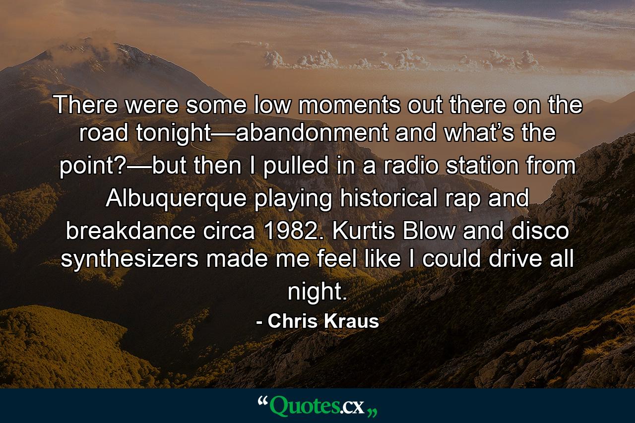 There were some low moments out there on the road tonight—abandonment and what’s the point?—but then I pulled in a radio station from Albuquerque playing historical rap and breakdance circa 1982. Kurtis Blow and disco synthesizers made me feel like I could drive all night. - Quote by Chris Kraus