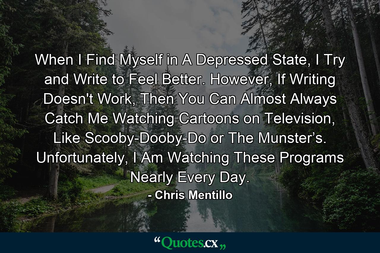 When I Find Myself in A Depressed State, I Try and Write to Feel Better. However, If Writing Doesn't Work, Then You Can Almost Always Catch Me Watching Cartoons on Television, Like Scooby-Dooby-Do or The Munster’s. Unfortunately, I Am Watching These Programs Nearly Every Day. - Quote by Chris Mentillo