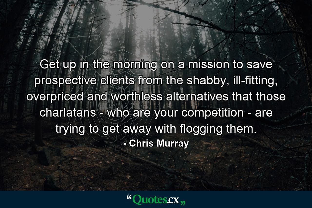 Get up in the morning on a mission to save prospective clients from the shabby, ill-fitting, overpriced and worthless alternatives that those charlatans - who are your competition - are trying to get away with flogging them. - Quote by Chris Murray