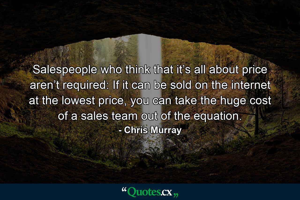 Salespeople who think that it’s all about price aren’t required: If it can be sold on the internet at the lowest price, you can take the huge cost of a sales team out of the equation. - Quote by Chris Murray