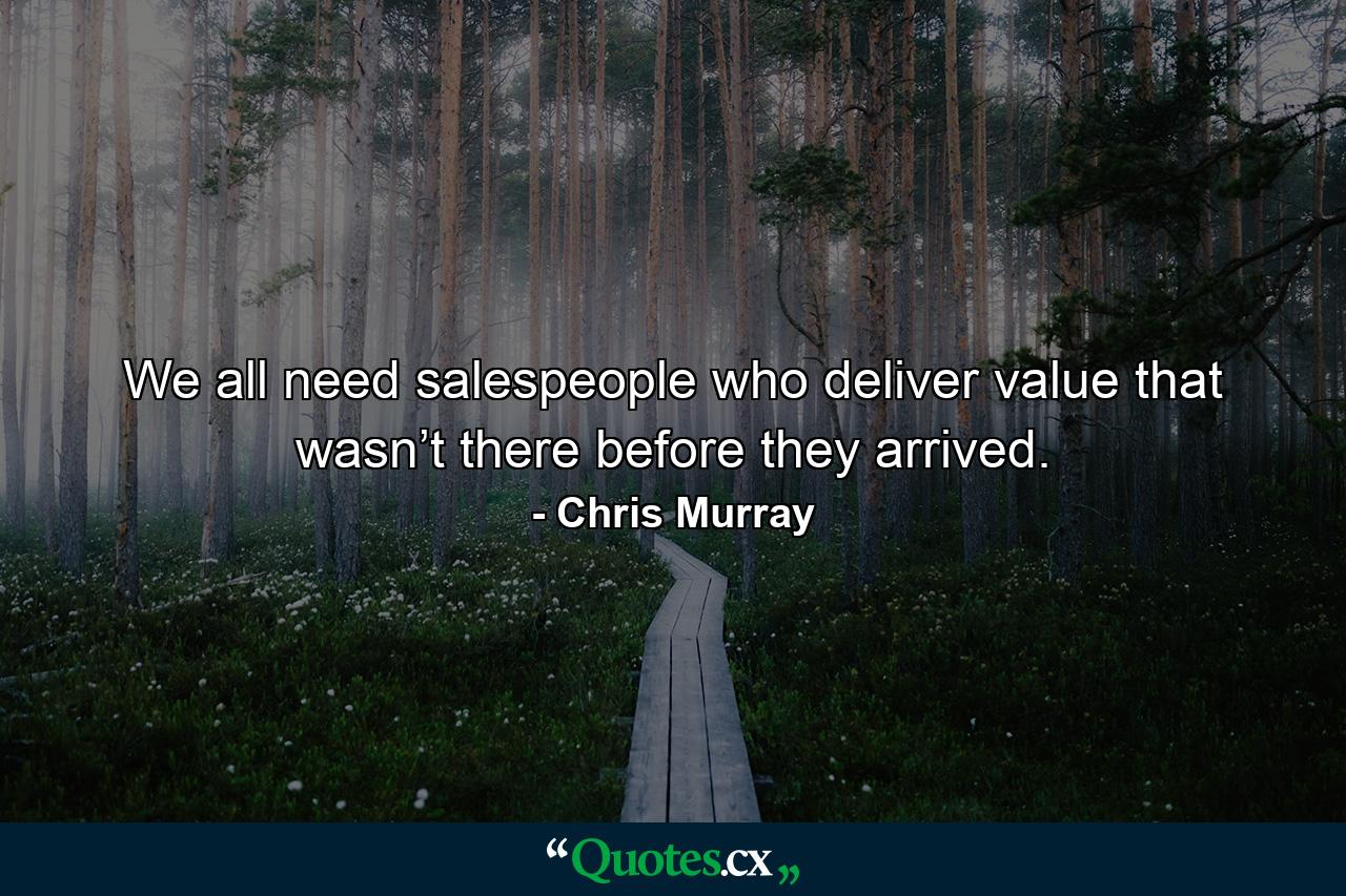 We all need salespeople who deliver value that wasn’t there before they arrived. - Quote by Chris Murray