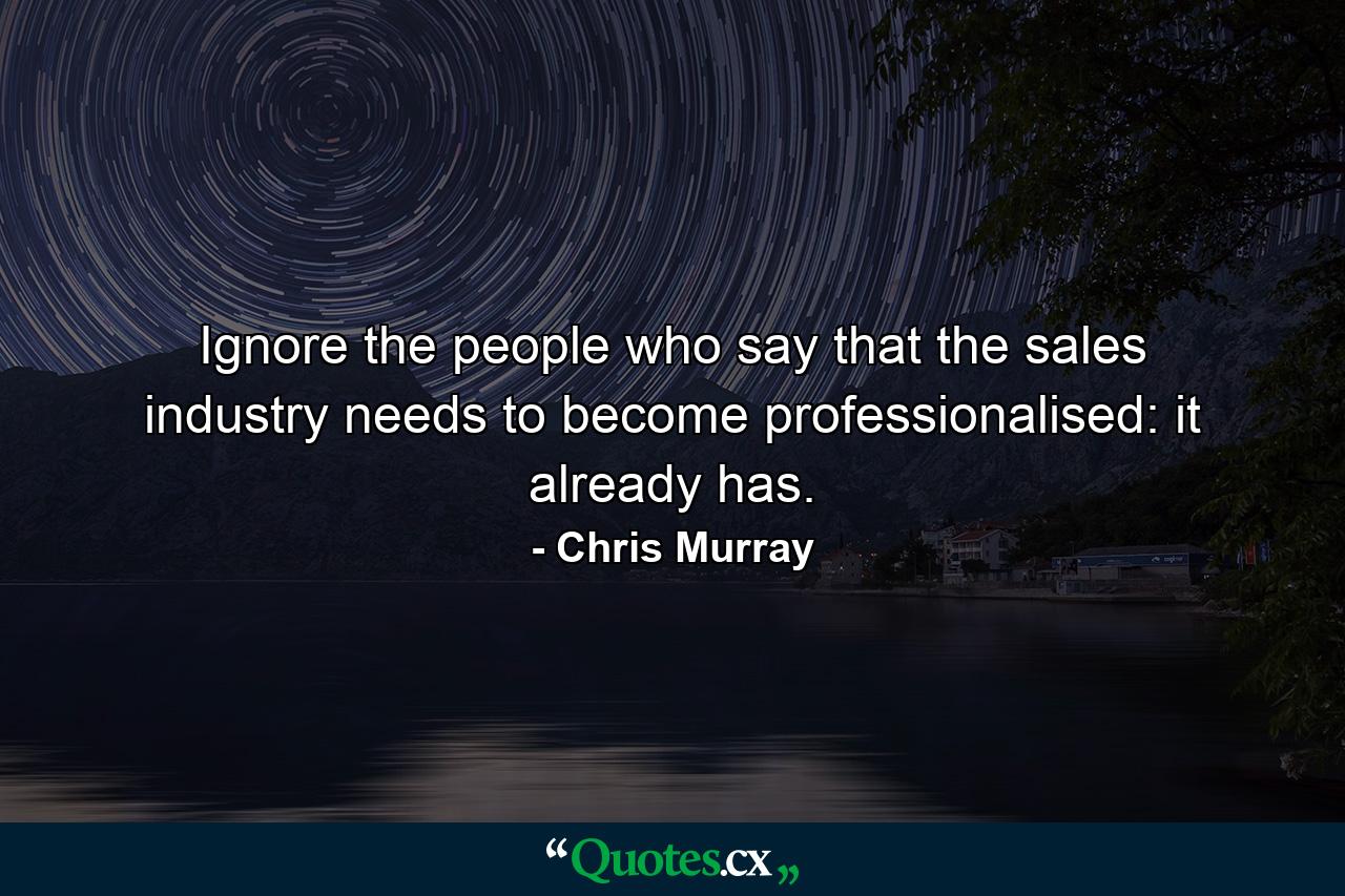 Ignore the people who say that the sales industry needs to become professionalised: it already has. - Quote by Chris Murray