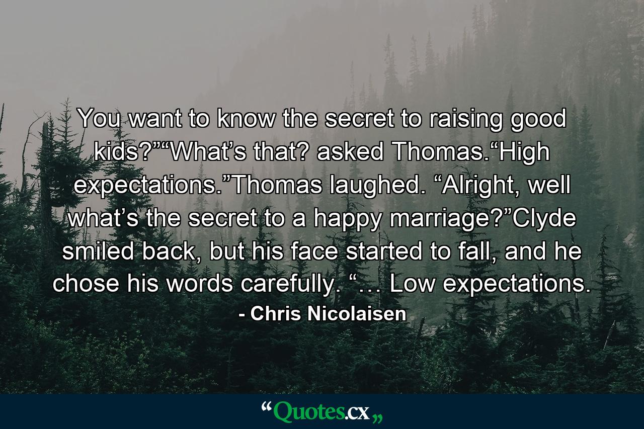 You want to know the secret to raising good kids?”“What’s that? asked Thomas.“High expectations.”Thomas laughed. “Alright, well what’s the secret to a happy marriage?”Clyde smiled back, but his face started to fall, and he chose his words carefully. “… Low expectations. - Quote by Chris Nicolaisen